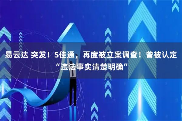 易云达 突发！S佳通，再度被立案调查！曾被认定“违法事实清楚明确”