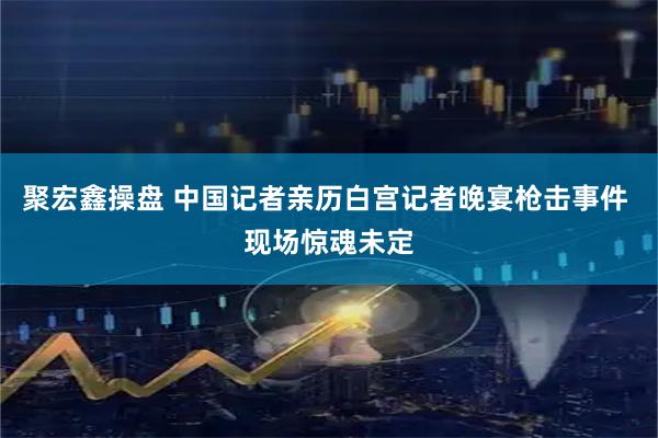 聚宏鑫操盘 中国记者亲历白宫记者晚宴枪击事件 现场惊魂未定
