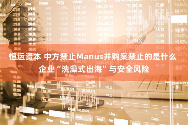 恒运资本 中方禁止Manus并购案禁止的是什么 企业“洗澡式出海”与安全风险